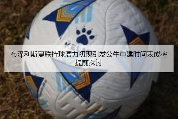 布泽利斯夏联持球潜力初现引发公牛重建时间表或将提前探讨